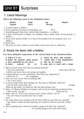 1: Literal Meanings
Fill in the following words in the definitions below:
feathers bump rug disguise
bargain sleeve blessing
1. A small carpet is called a
2. If you negotiate the price of something, you for it.
3. Something good from God, which brings happiness, is called a
4. A short, hard knock or impact, for example, when a plane lands on the ground, is
called a
5. If you wear special clothes or a wig so that people will not recognise you, it is
called a
6. Birds have
7. The part of a shirt, jacket or coat which covers your arms is called the
2: Knock me down with a feather
Use these idiomatic expressions in the correct form in the situations below:
a. believe it or not e. knock me down with a feather
b. pulled the rug from under my feet f. harder than I had bargained for
c. have something up your sleeve g. take me by surprise
d. knock someone for six h. came back to earth with a bump
1. Did you know Tom and Jody are getting married?
> Yes, you could have when they told me.
I didn't even know they were going out together.
2. Congratulations on your promotion, Pat! Were you expecting it?
> Not at all. It me completely
3. How was your exam? Was everything OK?
> No, it was much
4. Is your brother back from holiday yet? He went to Thailand, didn't he?
> Yes, he had a great time. He though.
When he got home, he found his flat had been broken into.
5. Peter, it's Mum's birthday on Sunday and we haven't planned anything for her.
> Don't worry. I've got Wait and see.
6. Rob's only 45. That's very young to have a heart attack, isn't it?
> Yes, he's back to normal now, but it really at the
time.
7. So, what about your meeting with the boss? Did you get what you wanted?
> No, before I could ask him anything, he started to criticise my work, which
really
8. Does anybody know what the weather's going to be like this weekend?
> , it's actually going to be warm and sunny!
174
 