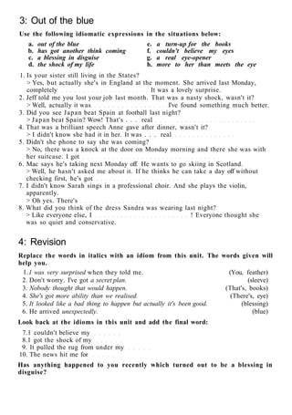 3: Out of the blue
Use the following idiomatic expressions in the situations below:
a. out of the blue e. a turn-up for the books
b. has got another think coming f. couldn't believe my eyes
c. a blessing in disguise g. a real eye-opener
d. the shock of my life h. more to her than meets the eye
1. Is your sister still living in the States?
> Yes, but actually she's in England at the moment. She arrived last Monday,
completely It was a lovely surprise.
2. Jeff told me you lost your job last month. That was a nasty shock, wasn't it?
> Well, actually it was I've found something much better.
3. Did you see Japan beat Spain at football last night?
> Japan beat Spain? Wow! That's . . . real
4. That was a brilliant speech Anne gave after dinner, wasn't it?
> I didn't know she had it in her. It was . . . real
5. Didn't she phone to say she was coming?
> No, there was a knock at the door on Monday morning and there she was with
her suitcase. I got
6. Mac says he's taking next Monday off. He wants to go skiing in Scotland.
> Well, he hasn't asked me about it. If he thinks he can take a day off without
checking first, he's got
7. I didn't know Sarah sings in a professional choir. And she plays the violin,
apparently.
> Oh yes. There's
8. What did you think of the dress Sandra was wearing last night?
> Like everyone else, I ! Everyone thought she
was so quiet and conservative.
4: Revision
Replace the words in italics with an idiom from this unit. The words given will
help you.
1.1 was very surprised when they told me. (You, feather)
2. Don't worry. I've got a secret plan. (sleeve)
3. Nobody thought that would happen. (That's, books)
4. She's got more ability than we realised. (There's, eye)
5. It looked like a bad thing to happen but actually it's been good. (blessing)
6. He arrived unexpectedly. (blue)
Look back at the idioms in this unit and add the final word:
7.1 couldn't believe my
8.1 got the shock of my
9. It pulled the rug from under my
10. The news hit me for
Has anything happened to you recently which turned out to be a blessing in
disguise?
 