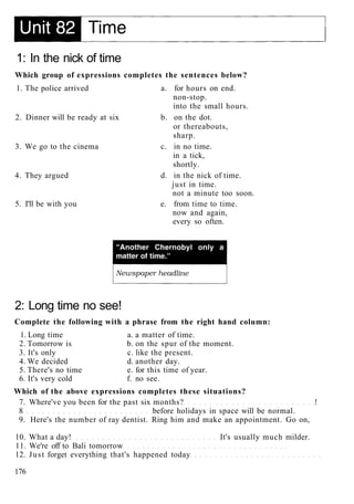 1: In the nick of time
Which group of expressions completes the sentences below?
1. The police arrived a. for hours on end.
non-stop.
into the small hours.
2. Dinner will be ready at six b. on the dot.
or thereabouts,
sharp.
3. We go to the cinema c. in no time.
in a tick,
shortly.
4. They argued d. in the nick of time.
just in time.
not a minute too soon.
5. I'll be with you e. from time to time.
now and again,
every so often.
2: Long time no see!
Complete the following with a phrase from the right hand column:
1. Long time a. a matter of time.
2. Tomorrow is b. on the spur of the moment.
3. It's only c. like the present.
4. We decided d. another day.
5. There's no time e. for this time of year.
6. It's very cold f. no see.
Which of the above expressions completes these situations?
7. Where've you been for the past six months? !
8 before holidays in space will be normal.
9. Here's the number of ray dentist. Ring him and make an appointment. Go on,
10. What a day! It's usually much milder.
11. We're off to Bali tomorrow
12. Just forget everything that's happened today
176
 