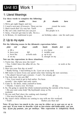 1: Literal Meanings
Use these words to complete the following:
rush candles loose fit thumbs burn
1. We've got eight fingers and two
2. I need a new pair of trousers. These are too round the waist.
3. Don't touch that! It's very hot. You'll yourself.
4. My car's only small but you can just five people in it.
5. Sorry, I haven't got time to talk. I'm in a
6. In Britain, it's traditional to put on birthday cakes - one for each year.
2: Up to my eyes
Put the following nouns in the idiomatic expressions below:
plate end finger candle hands thumbs feet eyes
a. lift a e. at a loose
b. have your full f. twiddle your
c. burn the at both ends g. up to my
d. on my h. enough on my
Now use the expressions in these situations:
1. You're late. Did you miss the train?
> Yes, I didn't leave the office till six. I'm in work at the
moment.
2. How was your first day at work?
> Really boring. I had nothing to do. I just sat at my desk
3. Bill wants to know if you can spend some time training the new secretary.
> I'm afraid I haven't got a minute - I can't. I've already got
4. You look tired. Are you OK?
> Yes, I just need to get to bed earlier. I've been
recently - late nights and early starts.
5. Come in. Sit down, make yourself at home.
> Thanks. I need a rest. I've been all day.
6. So, I'm going to spend the whole weekend painting the outside of the house.
> Do you want some help? My boyfriend's away so I'm this
weekend.
7. Do you and Paul share the cooking and cleaning?
> You must be joking. He never !
8. My sister's three children are coming to stay with me this weekend.
> You'll Rather you than me!
Note: If you have too much to do, you can be either up to your eyes or up to
your ears. If you want to describe a job as low-status and badly-paid, you can
say: If you pay peanuts, you get monkeys. This expression is completely fixed.
178
 