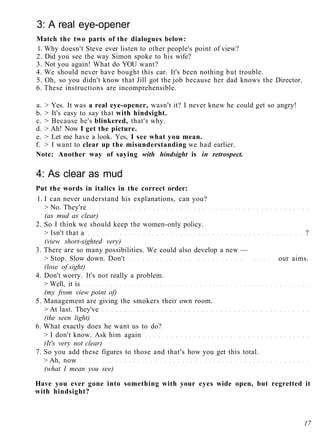 3: A real eye-opener
Match the two parts of the dialogues below:
1. Why doesn't Steve ever listen to other people's point of view?
2. Did you see the way Simon spoke to his wife?
3. Not you again! What do YOU want?
4. We should never have bought this car. It's been nothing but trouble.
5. Oh, so you didn't know that Jill got the job because her dad knows the Director.
6. These instructions are incomprehensible.
a. > Yes. It was a real eye-opener, wasn't it? I never knew he could get so angry!
b. > It's easy to say that with hindsight.
c. > Because he's blinkered, that's why.
d. > Ah! Now I get the picture.
e. > Let me have a look. Yes, I see what you mean.
f. > I want to clear up the misunderstanding we had earlier.
Note: Another way of saying with hindsight is in retrospect.
4: As clear as mud
Put the words in italics in the correct order:
1. I can never understand his explanations, can you?
> No. They're
(as mud as clear)
2. So I think we should keep the women-only policy.
> Isn't that a ?
(view short-sighted very)
3. There are so many possibilities. We could also develop a new —
> Stop. Slow down. Don't our aims.
(lose of sight)
4. Don't worry. It's not really a problem.
> Well, it is
(my from view point of)
5. Management are giving the smokers their own room.
> At last. They've
(the seen light)
6. What exactly does he want us to do?
> I don't know. Ask him again
(It's very not clear)
7. So you add these figures to those and that's how you get this total.
> Ah, now
(what I mean you see)
Have you ever gone into something with your eyes wide open, but regretted it
with hindsight?
17
 