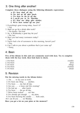 3: One thing after another!
Complete these dialogues using the following idiomatic expressions:
a. It's been dead all day.
b. I'm tied up till after lunch.
c. I've been on the go all day.
d. I can fit you in on Thursday.
e. It's been one thing after another.
f. We've been rushed off our feet!
1. Everything's gone wrong today, hasn't it?
> Yes
2. Shall we go for a drink after work?
> No thanks. I'm tired
3. So, is Wednesday a good day for you?
> No, but
4. Have you had many customers today?
> No,
5. You've had a lot of customers in this morning, haven't you?
> Yes,
6. Can I talk to you about a problem that's just come up?
> Sorry,
4: Been
Five of the idioms in this unit are commonly used with been. Try to complete
them with the key word, then look back to check.
1. I've been (candle)
2. I've been (feet)
3. It's been (thing)
4. I've been (rushed)
5. It's been (dead)
5: Revision
Put the missing words in the idioms below:
1. I'm . . . . to my ears in work.
2. It's been one thing . . . . another.
3. I've been . . . . my feet all day.
4. Are you . . . . a loose end this evening?
5. I'm tied up . . . . after lunch.
6. I've been . . . . the go all day.
7. We've been rushed . . . . our feet.
8. I've already got enough . . . . my plate.
9. I've been burning the candle . . . . both ends.
10.1 can fit you . . . . on Monday.
Have you got a lot on your plate at the moment?
179
 