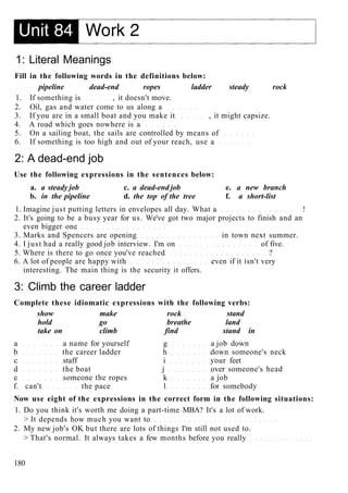1: Literal Meanings
Fill in the following words in the definitions below:
pipeline dead-end ropes ladder steady rock
1. If something is , it doesn't move.
2. Oil, gas and water come to us along a
3. If you are in a small boat and you make it , it might capsize.
4. A road which goes nowhere is a
5. On a sailing boat, the sails are controlled by means of
6. If something is too high and out of your reach, use a
2: A dead-end job
Use the following expressions in the sentences below:
a. a steady job c. a dead-end job e. a new branch
b. in the pipeline d. the top of the tree f. a short-list
1. Imagine just putting letters in envelopes all day. What a !
2. It's going to be a busy year for us. We've got two major projects to finish and an
even bigger one
3. Marks and Spencers are opening in town next summer.
4. I just had a really good job interview. I'm on of five.
5. Where is there to go once you've reached ?
6. A lot of people are happy with even if it isn't very
interesting. The main thing is the security it offers.
3: Climb the career ladder
Complete these idiomatic expressions with the following verbs:
show make rock stand
hold go breathe land
take on climb find stand in
a a name for yourself g a job down
b the career ladder h down someone's neck
c staff i your feet
d the boat j over someone's head
e someone the ropes k a job
f. can't the pace 1 for somebody
Now use eight of the expressions in the correct form in the following situations:
1. Do you think it's worth me doing a part-time MBA? It's a lot of work.
> It depends how much you want to
2. My new job's OK but there are lots of things I'm still not used to.
> That's normal. It always takes a few months before you really
180
 