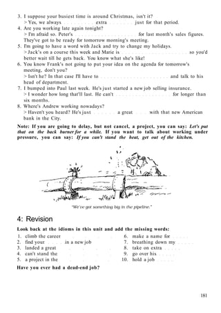 3. I suppose your busiest time is around Christmas, isn't it?
> Yes, we always extra just for that period.
4. Are you working late again tonight?
> I'm afraid so. Peter's for last month's sales figures.
They've got to be ready for tomorrow morning's meeting.
5. I'm going to have a word with Jack and try to change my holidays.
> Jack's on a course this week and Marie is so you'd
better wait till he gets back. You know what she's like!
6. You know Frank's not going to put your idea on the agenda for tomorrow's
meeting, don't you?
> Isn't he? In that case I'll have to and talk to his
head of department.
7. I bumped into Paul last week. He's just started a new job selling insurance.
> I wonder how long that'll last. He can't for longer than
six months.
8. Where's Andrew working nowadays?
> Haven't you heard? He's just a great with that new American
bank in the City.
Note: If you are going to delay, but not cancel, a project, you can say: Let's put
that on the back burner for a while. If you want to talk about working under
pressure, you can say: If you can't stand the heat, get out of the kitchen.
4: Revision
Look back at the idioms in this unit and add the missing words:
1. climb the career 6. make a name for
2. find your in a new job 7. breathing down my
3. landed a great 8. take on extra
4. can't stand the 9. go over his
5. a project in the 10. hold a job
Have you ever had a dead-end job?
181
 