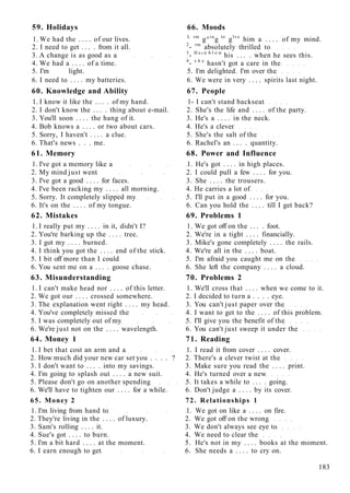59. Holidays 66. Moods
1. We had the . . . . of our lives. L rm
g°in
g to
glve
him a . . . . of my mind.
2. I need to get . . . . from it all. 2
- rm
absolutely thrilled to
3. A change is as good as a 3
- H e
' n b l o w
his . . . . when he sees this.
4. We had a . . . . of a time. 4
- s h e
hasn't got a care in the
5. I'm light. 5. I'm delighted. I'm over the
6. I need to . . . . my batteries. 6. We were in very . . . . spirits last night.
60. Knowledge and Ability 67. People
1. I know it like the . . . . of my hand. 1- I can't stand backseat
2. I don't know the . . . . thing about e-mail. 2. She's the life and . . . . of the party.
3. You'll soon . . . . the hang of it. 3. He's a . . . . in the neck.
4. Bob knows a . . . . or two about cars. 4. He's a clever
5. Sorry, I haven't . . . . a clue. 5. She's the salt of the
6. That's news . . . me. 6. Rachel's an . . . . quantity.
61. Memory 68. Power and Influence
1. I've got a memory like a 1. He's got . . . . in high places.
2. My mind just went 2. I could pull a few . . . . for you.
3. I've got a good . . . . for faces. 3. She . . . . the trousers.
4. I've been racking my . . . . all morning. 4. He carries a lot of
5. Sorry. It completely slipped my 5. I'll put in a good . . . . for you.
6. It's on the . . . . of my tongue. 6. Can you hold the . . . . till I get back?
62. Mistakes 69. Problems 1
1. I really put my . . . . in it, didn't I? 1. We got off on the . . . . foot.
2. You're barking up the . . . . tree. 2. We're in a tight . . . . financially.
3. I got my . . . . burned. 3. Mike's gone completely . . . . the rails.
4. I think you got the . . . . end of the stick. 4. We're all in the . . . . boat.
5. I bit off more than I could 5. I'm afraid you caught me on the
6. You sent me on a . . . . goose chase. 6. She left the company . . . . a cloud.
63. Misunderstanding 70. Problems 2
1. I can't make head nor . . . . of this letter. 1. We'll cross that . . . . when we come to it.
2. We got our . . . . crossed somewhere. 2. I decided to turn a . . . . eye.
3. The explanation went right . . . . my head. 3. You can't just paper over the
4. You've completely missed the 4. I want to get to the . . . . of this problem.
5. I was completely out of my 5. I'll give you the benefit of the
6. We're just not on the . . . . wavelength. 6. You can't just sweep it under the
64. Money 1 71. Reading
1. I bet that cost an arm and a 1. I read it from cover . . . . cover.
2. How much did your new car set you . . . . ? 2. There's a clever twist at the
3. I don't want to . . . . into my savings. 3. Make sure you read the . . . . print.
4. I'm going to splash out . . . . a new suit. 4. He's turned over a new
5. Please don't go on another spending 5. It takes a while to . . . . going.
6. We'll have to tighten our . . . . for a while. 6. Don't judge a . . . . by its cover.
65. Money 2 72. Relationships 1
1. I'm living from hand to 1. We got on like a . . . . on fire.
2. They're living in the . . . . of luxury. 2. We got off on the wrong
3. Sam's rolling . . . . it. 3. We don't always see eye to
4. Sue's got . . . . to burn. 4. We need to clear the
5. I'm a bit hard . . . . at the moment. 5. He's not in my . . . . books at the moment.
6. I earn enough to get 6. She needs a . . . . to cry on.
183
 
