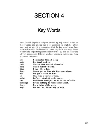 SECTION 4
Key Words
This section organises English idioms by key words. Some of
these words are among the most common in English - thing,
way, and, of, etc. It is interesting that the key words used here
are words which, in themselves, have very little meaning. Some
of them are important grammatical words - of, and, to. They are
all very common in different kinds of idiomatic expression. Here
are some examples:
all: I suspected him all along.
and: It's touch and go.
end: There's been no end of trouble.
half: That's half the battle.
like: I slept like a log.
line: You've got to draw the line somewhere.
no: We got there in no time.
of: That was a stroke of luck.
point: Let's get straight to the point.
side: We'll leave early just to be on the safe side.
nothing: It was nothing to write home about.
thing: It's a thing of the past.
way: We went out of our way to help.
185
 