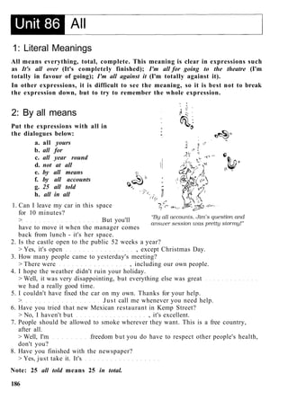1: Literal Meanings
All means everything, total, complete. This meaning is clear in expressions such
as It's all over (It's completely finished); I'm all for going to the theatre (I'm
totally in favour of going); I'm all against it (I'm totally against it).
In other expressions, it is difficult to see the meaning, so it is best not to break
the expression down, but to try to remember the whole expression.
2: By all means
Put the expressions with all in
the dialogues below:
a. all yours
b. all for
c. all year round
d. not at all
e. by all means
f. by all accounts
g. 25 all told
h. all in all
1. Can I leave my car in this space
for 10 minutes?
> But you'll
have to move it when the manager comes
back from lunch - it's her space.
2. Is the castle open to the public 52 weeks a year?
> Yes, it's open , except Christmas Day.
3. How many people came to yesterday's meeting?
> There were , including our own people.
4. I hope the weather didn't ruin your holiday.
> Well, it was very disappointing, but everything else was great
we had a really good time.
5. I couldn't have fixed the car on my own. Thanks for your help.
> Just call me whenever you need help.
6. Have you tried that new Mexican restaurant in Kemp Street?
> No, I haven't but , it's excellent.
7. People should be allowed to smoke wherever they want. This is a free country,
after all.
> Well, I'm freedom but you do have to respect other people's health,
don't you?
8. Have you finished with the newspaper?
> Yes, just take it. It's
Note: 25 all told means 25 in total.
186
 