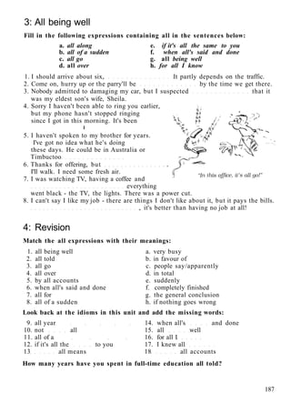3: All being well
Fill in the following expressions containing all in the sentences below:
a. all along e. if it's all the same to you
b. all of a sudden f. when all's said and done
c. all go g. all being well
d. all over h. for all I know
1. I should arrive about six, It partly depends on the traffic.
2. Come on, hurry up or the parry'll be by the time we get there.
3. Nobody admitted to damaging my car, but I suspected that it
was my eldest son's wife, Sheila.
4. Sorry I haven't been able to ring you earlier,
but my phone hasn't stopped ringing
since I got in this morning. It's been
I
5. I haven't spoken to my brother for years.
I've got no idea what he's doing
these days. He could be in Australia or
Timbuctoo
6. Thanks for offering, but
I'll walk. I need some fresh air.
7. I was watching TV, having a coffee and
everything
went black - the TV, the lights. There was a power cut.
8. I can't say I like my job - there are things I don't like about it, but it pays the bills.
, it's better than having no job at all!
4: Revision
Match the all expressions with their meanings:
1. all being well a. very busy
2. all told b. in favour of
3. all go c. people say/apparently
4. all over d. in total
5. by all accounts e. suddenly
6. when all's said and done f. completely finished
7. all for g. the general conclusion
8. all of a sudden h. if nothing goes wrong
Look back at the idioms in this unit and add the missing words:
9. all year 14. when all's and done
10. not all 15. all well
11. all of a 16. for all I
12. if it's all the to you 17. I knew all
13 all means 18 all accounts
How many years have you spent in full-time education all told?
187
 