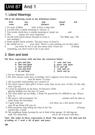 1: Literal Meanings
Fill in the following words in the definitions below:
bred tear leap bound sick
wears pick foremost forth
1. If a type of fabric well, it lasts a long time.
2. A word with a similar meaning to 'choose' is
3. Two words which have a similar meaning to 'jump' are and
4. The means the most important.
5. An old word which means forward or away is The Bible says, "Go
and multiply."
6. Some people breed animals. The past tense of breed is
7. Be careful not to your skirt. There's a nail sticking out on that chair.
8 can mean ill, but it can also mean tired. If you are of doing
something, you don't want to do it any more.
2: Born and bred
Put these expressions with and into the sentences below:
a. give and take f. wear and tear
b. time and again g. peace and quiet
c. born and bred h. on and off
d. sick and tired i. wait and see
e. by and large j. touch and go
1. I'm not American: I'm Irish -
2. We don't always come here on holiday, but I suppose we've been coming
now for about 15 years.
3. All successful relationships are a matter of
4. The main reason I play golf is to have some time on my own. In fact, it's the only
time I get any
5.1 need an operation on my knee. It's because of the of
playing football over the past 25 years.
6. The exam didn't go too badly. I think I've passed but it's difficult to say. I'll just
have to
7. My uncle's still in hospital. It's whether he'll be able to
come home for Christmas.
8.1 agree with you , but there are a few points I'm not
sure I'd go along with you on.
9. Will you please stop telling me what to do! I'm of being
treated like a child.
10. My neighbour keeps leaving his car in front of my garage. It's driving me
mad. I've asked him not to do it but he still does.
Note: The order in these expressions is fixed. You cannot say I'm tired and sick
of waiting or I need a bit of quiet and peace.
188
 