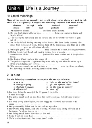1: Literal meanings
Many of the words we normally use to talk about going places are used to talk
about life - as a journey. Complete the following sentences with these words:
short-cut take off rails dead-end crossroads
tunnel ruts track footsteps steam
1. At Heathrow planes and land every minute.
2. Do you think there will ever be a between southern Spain and
North Africa?
3. The road up to her house has no surface and in the middle of winter it gets
full of
4. It's really difficult finding the way to her house. She lives in the country, five
miles from the nearest town, down a lane off the main road, and then up a little
past an old ruined church.
5. When you get to the , take the road to the left, heading for Oxford.
6. Before the days of diesel and electric trains, there was only
7. A train came off the just outside York station and 3 people were
killed.
8. Sh! Listen! Can't you hear the sound of outside?
9. The police caught the 15-year-old boy who stole my car when he drove up a
street which turned out to be a
10. When we were small, we used to take a over the fields to school,
but now they've built a housing estate on the farm.
2: In a rut
Use the following expressions to complete the sentences below:
a. in a rut e. light at the end of the tunnel
b. coming or going f. go our separate ways
c. short-cut to success g. on the road to recovery
d. side-tracked h. taken off
1. I've been doing the same job for 15 years. I think I'm
I need a change.
2. I've got so much work on my desk. I'm really confused. I don't know whether
I'm
3. It's been a very difficult year, but I'm happy to say there now seems to be
some
4. Our partnership didn't last. In the end we agreed to
5. Hard work, long hours, and lots of worry. When you are trying to build up a
business, I'm afraid there's no
6. I'm feeling much better now thanks. I'm well
7. Sorry it took so long. I got
8. She's getting frustrated. Her career hasn't really yet.
18
 
