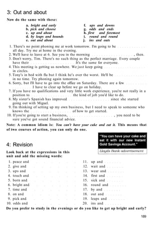 3: Out and about
Now do the same with these:
a. bright and early f. ups and downs
b. pick and choose g. odds and ends
c. up and about h. first and foremost
d. by leaps and bounds i. round and round
e. out and about j. ins and outs
1. There's no point phoning me at work tomorrow. I'm going to be
all day. Try me at home in the evening.
2. We'll have to leave at 6. See you in the morning , then.
3. Don't worry, Tim. There's no such thing as the perfect marriage. Every couple
have their It's the same for everyone.
4. This meeting is getting us nowhere. We just keep going
in circles.
5. Tony's in bed with flu but I think he's over the worst. He'll be
in no time. Try phoning again tomorrow.
6. Sorry, but I'll have to go into the office on Saturday. There are a few
I have to clear up before we go on holiday.
7. If you have no qualifications and very little work experience, you're not really in a
position to the kind of job you'd like to do.
8. My sister's Spanish has improved since she started
going out with Miguel.
9. I'm thinking of setting up my own business, but I need to speak to someone who
knows the of how to get started.
10. If you're going to start a business, , you need to be
sure you've got sound financial advice.
Note: A common idiom is: You can't have your cake and eat it. This means that
of two courses of action, you can only do one.
4: Revision
Look back at the expressions in this
unit and add the missing words:
1. peace and 11. up and
2. give and 12. wait and
3. ups and 13. wear and
4. touch and 14. first and
5. born and 15. sick and
6. bright and 16. round and
7. time and 17. by and
8. on and 18. out and
9. pick and 19. leaps and
10. odds and 20. ins and
Do you prefer to study in the evenings or do you like to get up bright and early?
189
 
