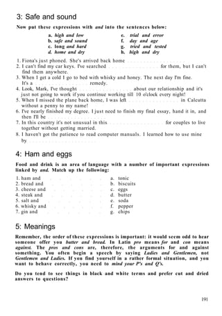 3: Safe and sound
Now put these expressions with and into the sentences below:
a. high and low e. trial and error
b. safe and sound f. day and age
c. long and hard g. tried and tested
d. home and dry h. high and dry
1. Fiona's just phoned. She's arrived back home
2. I can't find my car keys. I've searched for them, but I can't
find them anywhere.
3. When I get a cold I go to bed with whisky and honey. The next day I'm fine.
It's a remedy.
4. Look, Mark, I've thought about our relationship and it's
just not going to work if you continue working till 10 o'clock every night!
5. When I missed the plane back home, I was left in Calcutta
without a penny to my name!
6. I've nearly finished my degree. I just need to finish my final essay, hand it in, and
then I'll be
7. In this country it's not unusual in this for couples to live
together without getting married.
8. I haven't got the patience to read computer manuals. I learned how to use mine
by
4: Ham and eggs
Food and drink is an area of language with a number of important expressions
linked by and. Match up the following:
1. ham and a. tonic
2. bread and b. biscuits
3. cheese and c. eggs
4. steak and d. butter
5. salt and e. soda
6. whisky and f. pepper
7. gin and g. chips
5: Meanings
Remember, the order of these expressions is important: it would seem odd to hear
someone offer you butter and bread. In Latin pro means for and con means
against. The pros and cons are, therefore, the arguments for and against
something. You often begin a speech by saying Ladies and Gentlemen, not
Gentlemen and Ladies. If you find yourself in a rather formal situation, and you
want to behave correctly, you need to mind your P's and Q's.
Do you tend to see things in black and white terms and prefer cut and dried
answers to questions?
191
 