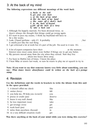 3: At the back of my mind
The following expressions use different meanings of the word back:
a. backs to the wall
b. get your own back
c. at the back of my mind
d. like the back of my hand
e. like water off a duck's back
f. in the back of beyond
g. fell off the back of a lorry
h. take a back seat
1. Although I'm happily married, I've been divorced twice, so
there's always the thought that things could go wrong again.
2. If I want to pass my exams, I think my boyfriend will have to
for a few weeks.
3. Look, Chanel perfume - only £3. It probably , but
it smells just like the real thing.
4. I get criticised a lot at work but it's part of the job. I'm used to it now. It's
5. A lot of export companies have their at the moment.
Interest rates must come down even further if things are to get any better.
6. My parents moved away from the city when they retired. Now they live
, about two hours drive away.
7. I've been to Dublin lots of times. I know the place
8. I beat Mike at tennis last week, so now he wants to play me at squash to try to
Note: If you want to say that someone knows very little about something, you can
say: What James knows about finance could be written on the back of a postage
stamp.
4: Revision
Use the definitions and the words in brackets to write the idioms from this unit
in the space provided:
1. it doesn't affect me (duck) like
2. stolen (lorry) fell
3. you help me, I'll help you (scratch) you
4. praise or credit (pat) deserve
5. know it very well (hand) like
6. be less important (seat) take
7. get revenge (own) get
8. work hard (put) put
9. miles from anywhere (beyond) in
10. in a very difficult situation (wall) got
Was there anything at the back of your mind while you were doing this exercise?
193
 