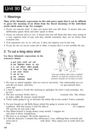 1: Meanings
Many of the idiomatic expressions in this unit prove again that it can be difficult
to guess the meaning of an idiom from the literal meanings of the individual
words which make it up. For example:
1. If you cut someone dead, it does not mean that you kill them. It means that you
deliberately ignore them and don't speak to them.
2. If you cut someone down to size, it means that you tell them that they were acting in
a very superior kind of way and they should remember they are no better than
everyone else.
3. If an argument cuts no ice with you, it does not impress you in any way.
4. If you are not cut out for some job or other, it means that it is not suitable for you.
2: To cut a long story short
Use these idiomatic expressions in the
sentences below:
a. got your work cut out
b. cut him/her down to size
c. a cut above other people
d. to cut a long story short
e. cut your losses
f. cut no ice
g. cut corners
h. cut someone dead
1. We were at school together, then we went to university. Our relationship was on
and off, you know, and then, we got married three
years ago.
2. I tried to speak to Frank this morning to apologise for what I said yesterday, but
he just
3. The new secretary thinks she's a everyone else. She refuses
to make coffee for anyone except herself.
4. You're really going to try to decorate the whole flat in two weeks? You've certainly
!
5. I've just bought an old Rolls Royce which I'm going to restore to its original
condition. And that means I won't be able to so I suppose
it'll cost me an arm and a leg!
6. Our Milan branch is losing money every month. I suggest we
and close it down straightaway.
7. My boss is so arrogant. He needs someone to
8. I told the directors I needed time off because I was suffering from overwork and
stress but it with them. They expect you to work until you
drop.
194
 
