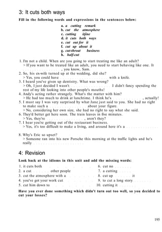3: It cuts both ways
Fill in the following words and expressions in the sentences below:
a. a cutting remark
b. cut the atmosphere
c. cutting itjine
d. it cuts both ways
e. cut out for it
f. cut up about it
g. cut-throat business
h. half-cut
1. I'm not a child. When are you going to start treating me like an adult?
> If you want to be treated like an adult, you need to start behaving like one. It
, you know, Sam.
2. So, his ex-wife turned up at the wedding, did she?
> Yes, you could have with a knife.
3. I heard you've given up dentistry. What was wrong?
> Oh, I just decided I wasn't I didn't fancy spending the
rest of my life looking into other people's mouths!
4. Andy's acting rather strangely. What's the matter with him?
> He had too much to drink at lunchtime. I think he's , actually!
5. I must say I was very surprised by what Jane just said to you. She had no right
to make such a about your figure.
> No, considering her own size, she had no right to say what she said.
6. They'd better get here soon. The train leaves in five minutes.
> Yes, they're , aren't they?
7. I hear you're getting out of the restaurant business.
> Yes, it's too difficult to make a living, and around here it's a
8. Why's Eric so upset?
> Someone ran into his new Porsche this morning at the traffic lights and he's
really
4: Revision
Look back at the idioms in this unit and add the missing words:
1. it cuts both 6. cut no
2. a cut other people 7. a cutting
3. cut the atmosphere with a 8. cut up it
4. you've got your work cut 9. to cut a long story
5. cut him down to 10. cutting it
Have you ever done something which didn't turn out too well, so you decided to
cut your losses?
195
 