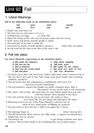 1: Literal Meanings
Fill in the following words in the definitions below:
lap grace seam wayside
deaf heel trap nets
1. People who can't hear are
2. The best way to catch mice is to use a
3. Fishing boats use large to catch fish.
4. When I'm sitting on the sofa, my cat always comes and sits on my
5. God's mercy and favour towards people is called
6. The back part of the foot is called the
7. If you join two pieces of cloth together, you get a where they are joined.
8. An old word for the land at the side of the road is the
2: Fall into place
Use these idiomatic expressions in the situations below:
a. fall under the influence f. jfall about laughing
b. fall into my lap g. fall from grace
c. fall on deaf ears h. fall apart (at the seams)
d. Jail into the wrong hands i. fall head over heels in love
e. fall into place j. fall over themselves
1. For three years after I left university I didn't really know what I wanted to do in
life, but then I got a job in New York, made some great friends and everything
suddenly seemed to
2. You do realise that this information is confidential, don't you? If it
, we'd lose our jobs immediately.
3. The government's request that people use public transport more often is
The number of cars on the road is still increasing.
4. My sister's still in Italy. She went there to learn Italian earlier this year and . . . .
with her teacher. She's decided to live there.
5. I'm a bit worried about my son at university. He seems to have
of a crowd who are into drugs and alternative life styles.
6. Browning used to be one of the Prime Minister's advisors but he
when he was found guilty of fiddling his expenses.
7. I'm very lucky to have this job. I didn't even apply for it. It just
8. My marriage began to when I lost my job.
9. Tim fell backwards off his chair in the office today. I suppose we should have
helped him, but we all just
10. Universities are to get foreign students onto their
courses. They've been forced to do everything they can to make money.
198
 