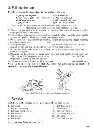 3: Fall into the trap
Use these idiomatic expressions in the sentences below:
a. fall by the wayside e. Jail short of
b. (a job) falls to someone f. fall on your feet
c. fall into the trap g. fall through the net
d. fall foul of h.fall on hard times
1. There are lots of poor countries which need our help, but we mustn't
of thinking they want the same kind of things we want.
2. Diane's just got a job with a company car, pension plan, medical insurance and a
really good salary. She's really
3. The social security system is supposed to protect the elderly and the poor, but the
system isn't perfect. There are always some people who
4. When our head of department left recently, the job of making the speech thanking
him for his years here me.
5. A few years ago I and life was really difficult. I had to
give up my flat and live in a hostel till I got my life back together.
6. My job and family take up so much of my time at the moment that sports and
hobbies have just
7. Whatever you do in business, make sure you've got good people dealing with your
VAT returns. The last people you want to are the VAT
inspectors! I speak as one who knows!
8. The language course I went on fell a long way my expectations.
Note: In business we can say that the bottom has fallen out of the market if
people have completely stopped buying. t
4: Revision
Look back at the idioms in this unit and add the final words:
1. fall about 7. fall through the
2. fall into the wrong 8. fall on deaf
3. fall head over heels in 9. fall apart at the
4. fall on hard 10. everything fell into
5. fall into my 11. fall from
6. fall by the 12. don't fall into the
Have you ever fallen on your feet?
199
 