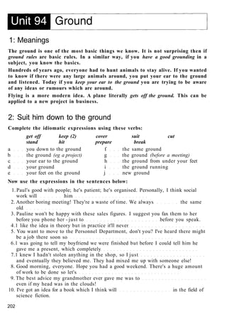 1: Meanings
The ground is one of the most basic things we know. It is not surprising then if
ground rules are basic rules. In a similar way, if you have a good grounding in a
subject, you know the basics.
Hundreds of years ago, everyone had to hunt animals to stay alive. If you wanted
to know if there were any large animals around, you put your ear to the ground
and listened. Today if you keep your ear to the ground you are trying to be aware
of any ideas or rumours which are around.
Flying is a more modern idea. A plane literally gets off the ground. This can be
applied to a new project in business.
2: Suit him down to the ground
Complete the idiomatic expressions using these verbs:
get off keep (2) cover suit cut
stand hit prepare break
a you down to the ground f the same ground
b the ground (eg a project) g the ground (before a meeting)
c your ear to the ground h the ground from under your feet
d your ground i the ground running
e your feet on the ground j new ground
Now use the expressions in the sentences below:
1. Paul's good with people; he's patient; he's organised. Personally, I think social
work will him
2. Another boring meeting! They're a waste of time. We always the same
old
3. Pauline won't be happy with these sales figures. I suggest you fax them to her
before you phone her - just to before you speak.
4.1 like the idea in theory but in practice it'll never
5. You want to move to the Personnel Department, don't you? I've heard there might
be a job there soon so
6.1 was going to tell my boyfriend we were finished but before I could tell him he
gave me a present, which completely
7.1 knew I hadn't stolen anything in the shop, so I just
and eventually they believed me. They had mixed me up with someone else!
8. Good morning, everyone. Hope you had a good weekend. There's a huge amount
of work to be done so let's
9. The best advice my grandmother ever gave me was to
even if my head was in the clouds!
10. I've got an idea for a book which I think will in the field of
science fiction.
202
 
