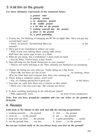 3: A bit thin on the ground
Use these idiomatic expressions in the situations below:
a. ground rules
b. gaining ground
c. on dangerous ground
d. the middle ground
e. a bit thin on the ground
f. working yourself into the ground
g. down to the ground
h. a good grounding
1. Excuse me, I'm thinking of changing my PC for an Apple Mac. Have you got any
second-hand ones?
> Sorry, we haven't. Second-hand Macs are at the
moment.
2. We've got to do something to reduce our costs.
> Well, if you start talking about cutting staff, you're
We'll have the union reps in here in a flash.
3. What do you mean, I'm a workaholic? I don't work too hard.
> You do, Peter. Twelve hours a day! You're !
4. How left-wing are the Social Democrats in your country?
> They're not really left-wing at all. They certainly see themselves as occupying
5. Thanks for letting me stay with you. You're doing me a big favour.
> That's OK, but there are one or two : no smoking, shoes
off at the front door and everyone does their own washing up.
6. You're doing a computer course, aren't you?
> Yes, it's nothing special but it gives you in the basics.
7. Last time we came here there was a cinema on this corner.
> There was a fire two years ago. The cinema was burnt
8. Is there anything interesting in the end-of-year report?
> Well, apparently, we're on most of our competitors.
Note: You can have grounds for complaint and you can retire on the grounds of
ill-health.
4: Revision
Look back at the idioms in this unit and add the missing prepositions:
1. working yourself . . . . the ground 5. thin . . . . the ground
2. suits me . . . . to the ground 6. get . . . . the ground
3. keep your ear close . . . . the ground 7. a good grounding . . . . maths
4. cut the ground from . . . . my feet 8. burnt . . . . to the ground
Do you get excited easily or do you always keep your feet on the ground?
203
 