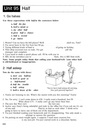 1: Go halves
Use these expressions with half in the sentences below:
a. half the fun
b. half a mind to
c. my other half
d. given half a chance
e. half a second
f. go halves
1. Waiter? Can we have the bill please? We'll shall we, Tom?
2. I've never been to the Far East but I'd go,
3. Trying different kinds of food is of going on holiday.
4. That shop assistant was so rude. I've got call the
manager and complain.
5. I just need to make a quick phone call. I'll be with you in
6. Bill, let me introduce you to Kate, this is Bill from work.
Note: Some people today think that calling your husband/wife 'your other half
is old-fashioned or inappropriate.
2: Half asleep
Now do the same with these:
a. meet you halfway
b. half as good as
c. half-hearted
d. half the trouble
e. half asleep
f. half a dozen of the other
1. You're not listening to me. What's the matter with you this morning? You're
2. No, I'm sorry. I can't come down to £50. I really want a hundred, but I'll
What about £75 - I really can't go any lower than that.
3. The new Star Wars isn't the last one.
4. Jackie says Gary's being unhelpful and rude in the office but if you ask me it's six
of one and They're as bad as each other. I think we're
going to have to move one of them out of the department.
5. I've just finished reading your homework and it's disappointing. You only made a
attempt to answer the question.
6. I'm putting on more weight again. I suppose I need more exercise but
is my new job. I've just started work in a chocolate factory.
204
 