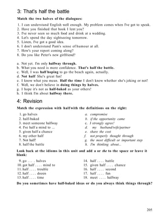 3: That's half the battle
Match the two halves of the dialogues:
1. I can understand English well enough. My problem comes when I've got to speak.
2. Have you finished that book I lent you?
3. I've never seen so much food and drink at a wedding.
4. Let's spend the day sightseeing tomorrow.
5. Listen, I've got a good idea.
6. I don't understand Pam's sense of humour at all.
7. How's your report coming along?
8. Do you like Peter's new girlfriend?
a. Not yet. I'm only halfway through.
b. What you need is more confidence. That's half the battle.
c. Well, I was half hoping to go the beach again, actually.
d. Not half She's great fun!
e. I know what you mean. Half the time I don't know whether she's joking or not!
f. Well, we don't believe in doing things by halves.
g. I hope it's not as half-baked as your others!
h. I think I'm about halfway there.
4: Revision
Match the expression with half with the definitions on the right:
1. go halves a. compromise
2. half-baked b. if the opportunity came
3. meet someone halfway c. J strongly agree!
4. I've half a mind to ... d. my husband/wife/partner
5. given half a chance e. share the cost
6. my other half f. not properly thought through
7. Not half! g. the most difficult or important step
8. half the battle h. I'm thinking about...
Look back at the idioms in this unit and add a or the to the space or leave it
blank:
9. go . . . . halves 14. half . . . . battle
10. got half . . . . mind to 15. given half . . . . chance
11. half . . . . trouble 16. half . . . . second
12. half . . . . dozen 17. half . . . . fun
13. half . . . . time 18. meet . . . . halfway
Do you sometimes have half-baked ideas or do you always think things through?
205
 