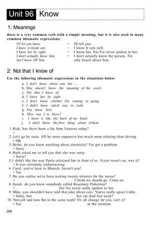 1: Meanings
Know is a very common verb with a simple meaning, but it is also used in many
common idiomatic expressions:
I'll let you know. = I'll tell you.
I know it inside out. = I know It very well.
I know her by sight. = I know her, but I've never spoken to her.
I don't actually know him, = I don't actually know the person. I've
but I know OF him. only heard about him.
2: Not that I know of
Use the following idiomatic expressions in the situations below:
a. I don't know about you but ...
b. She doesn't know the meaning of the word.
c. Not that I know of.
d. I know her by sight.
e. I don't know whether I'm coming or going.
f. I didn't know which way to look.
g. You know best.
h. How was I to know?
i. I know it like the back of my hand.
j. I don't know the first thing about it/them.
1. Rick, has there been a fax from Vanessa today?
>
2. Let's go by train. It'll be more expensive but much more relaxing than driving.
> OK
3. Brian, do you know anything about electricity? I've got a problem.
> Sorry
4. Ruth asked me to tell you that she was sorry.
> Sorry?
5.1 didn't like the way Paula criticised Ian in front of us. It just wasn't on, was it?
> It was extremely embarrassing
6. Carol, you've been to Munich, haven't you?
> Yes
7. Do you realise we've been waiting twenty minutes for the menu?
> I think we should go. Come on.
8. Sarah, do you know somebody called Rosemary Pinkerton?
> but I've never really spoken to her.
9. Mike, you shouldn't have told that joke about cats. You've really upset Cathy.
> Sorry, but her cat died last week?
10. New job and new flat in the same week! It's all change for you, isn't it?
> Yes at the moment.
206
 