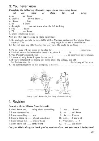 3: You never know
Complete the following idiomatic expressions containing know:
let out hand of thing far all never
a. as as I know
b. know a or two about ...
c. I know him
d. for I know
e. the right doesn't know what the left is doing
f. you know
g. I'll you know
h. know something inside
Now use the expressions in these sentences:
1. It's probably too late to get a table at that Mexican restaurant but phone them
anyway. You , they might have had a cancellation.
2. I haven't seen my older brother for ten years. He could be on Mars
3. I'm not sure if I can come on Sunday but tomorrow.
4. I've had to use the instruction manual so often, I it
5. Yes, Patrick's married, but , he hasn't got any children.
6. I don't actually know Rupert Baxter but I
7. If you're interested in finding out more about the village, ask old
Mr Braithwaite. He the history of the area.
8. The communication in this company is useless
4: Revision
Complete these idioms from this unit:
1. don't know the . . . . thing about something 7. You . . . . know!
2. know someone by . . . . 8. as . . . . as I know
3. know something . . . . out 9. for . . . . I know
4. know a thing or . . . . about something 10. not . . . . I know of
5. know it like the . . . . of your hand 11. You know . . . . !
6. don't know the . . . . of the word 12. I'll . . . . you know
Can you think of a great book you've read so often that you know it inside out?
207
 