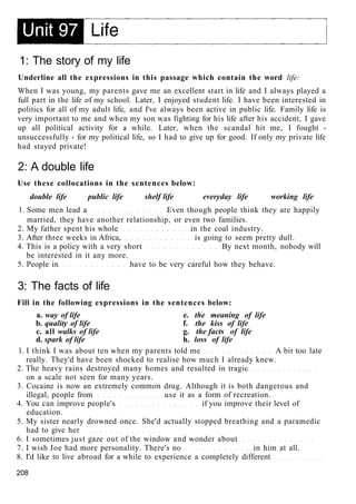1: The story of my life
Underline all the expressions in this passage which contain the word life:
When I was young, my parents gave me an excellent start in life and I always played a
full part in the life of my school. Later, I enjoyed student life. I have been interested in
politics for all of my adult life, and I've always been active in public life. Family life is
very important to me and when my son was fighting for his life after his accident, I gave
up all political activity for a while. Later, when the scandal hit me, I fought -
unsuccessfully - for my political life, so I had to give up for good. If only my private life
had stayed private!
2: A double life
Use these collocations in the sentences below:
double life public life shelf life everyday life working life
1. Some men lead a Even though people think they are happily
married, they have another relationship, or even two families.
2. My father spent his whole in the coal industry.
3. After three weeks in Africa, is going to seem pretty dull.
4. This is a policy with a very short By next month, nobody will
be interested in it any more.
5. People in have to be very careful how they behave.
3: The facts of life
Fill in the following expressions in the sentences below:
a. way of life e. the meaning of life
b. quality of life f. the kiss of life
c. all walks of life g. the facts of life
d. spark of life h. loss of life
1. I think I was about ten when my parents told me A bit too late
really. They'd have been shocked to realise how much I already knew.
2. The heavy rains destroyed many homes and resulted in tragic
on a scale not seen for many years.
3. Cocaine is now an extremely common drug. Although it is both dangerous and
illegal, people from use it as a form of recreation.
4. You can improve people's if you improve their level of
education.
5. My sister nearly drowned once. She'd actually stopped breathing and a paramedic
had to give her
6. I sometimes just gaze out of the window and wonder about
7. I wish Joe had more personality. There's no in him at all.
8. I'd like to live abroad for a while to experience a completely different
208
 