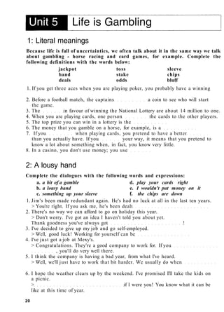 1: Literal meanings
Because life is full of uncertainties, we often talk about it in the same way we talk
about gambling - horse racing and card games, for example. Complete the
following definitions with the words below:
jackpot toss sleeve
hand stake chips
deals odds bluff
1. If you get three aces when you are playing poker, you probably have a winning
2. Before a football match, the captains a coin to see who will start
the game.
3. The in favour of winning the National Lottery are about 14 million to one.
4. When you are playing cards, one person the cards to the other players.
5. The top prize you can win in a lottery is the
6. The money that you gamble on a horse, for example, is a
7. If you when playing cards, you pretend to have a better
than you actually have. If you your way, it means that you pretend to
know a lot about something when, in fact, you know very little.
8. In a casino, you don't use money; you use
2: A lousy hand
Complete the dialogues with the following words and expressions:
a. a bit of a gamble d. play your cards right
b. a lousy hand e. I wouldn't put money on it
c. something up your sleeve f. the chips are down
1. Jim's been made redundant again. He's had no luck at all in the last ten years.
> You're right. If you ask me, he's been dealt
2. There's no way we can afford to go on holiday this year.
> Don't worry. I've got an idea I haven't told you about yet.
Thank goodness you've always got !
3. I've decided to give up my job and go self-employed.
> Well, good luck! Working for yourself can be
4. I've just got a job at Mexy's.
> Congratulations. They're a good company to work for. If you
, you'll do very well there.
5. I think the company is having a bad year, from what I've heard.
> Well, we'll just have to work that bit harder. We usually do when
6. I hope the weather clears up by the weekend. I've promised I'll take the kids on
a picnic.
> if I were you! You know what it can be
like at this time of year.
20
 
