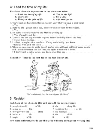 4: I had the time of my life!
Use these idiomatic expressions in the situations below:
a. I had the time of my life. d. This is the life!
b. That's life! e. Get a life!
c. Variety is the spice of life. f. Life must go on.
1. You've just got back from Hawaii, haven't you? Did you have a good time?
> Yes, !
2. Here we are - golden sand, sea, cold beer and no work for two weeks.
> Yes,
3. I'm sorry to hear about you and Marina splitting up.
> Yes, it's really sad, but
4. Typical! The one day we want to go to France and they cancel the ferry.
> These things happen
5. I collect car registration numbers. It's my main hobby, you know.
> Really? Well, all I can say is - !
6. When are you going to settle down? You've got a different girlfriend every month
and I can't remember the last time you spent a weekend at home.
> I don't want to settle down. You know what they say -
!
Remember: Today is the first day of the rest of your life.
5: Revision
Look back at the idioms in this unit and add the missing words:
1. people from all of life 6. the of my life
2. active in life 7. variety is the of life
3. they gave her the of life 8. life must go
4. he led a life 9. the of life
5. tragic of life 10 a life!
How many different jobs do you think you will have during your working life?
209
 