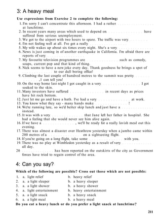 3: A heavy meal
Use expressions from Exercise 2 to complete the following:
1. I'm sorry I can't concentrate this afternoon. I had a rather
at lunchtime.
2. In recent years many areas which used to depend on have
suffered from serious unemployment.
3. We got to the airport with two hours to spare. The traffic was very
4. I'm not feeling well at all. I've got a really
5. My wife wakes up about six times every night. She's a very
6. News is just coming in of another earthquake in California. I'm afraid there are
reports of very
7. My favourite television programmes are such as comedy,
soaps, current pop and that kind of thing.
8. Nick seems to have a new joke every day. Thank goodness he brings a spot of
to our dull boring office!
9. Climbing the last couple of hundred metres to the summit was pretty
,1 can tell you!
10. On the way home last night I got caught in a very I got
soaked to the skin.
11. Many investors have suffered in recent days as prices
have hit rock bottom.
12. Just let me go and have a bath. I've had a very at work.
13. You know what they say - many hands make !
14. We're running late, so we'd better skip lunch and just have a
instead.
15. It was with a very that Jane left her father in hospital. She
had a feeling that she would never see him alive again.
16. If we have a , we'll be ready for a really lavish meal out this
evening.
17. There was almost a disaster over Heathrow yesterday when a jumbo came within
200 metres of a on a sightseeing flight.
18. If you're going on a long flight, take some with you.
19. There was no play at Wimbledon yesterday as a result of very
all day.
20 has been reported on the outskirts of the city as Government
forces have tried to regain control of the area.
4: Can you say?
Which of the following are possible? Cross out those which are not possible:
1. a. light relief b. heavy relief
2. a. a light sleeper b. a heavy sleeper
3. a. a light shower b. a heavy shower
4. a. light entertainment b. heavy entertainment
5. a. a light snack b. a heavy snack
6. a. a light meal b. a heavy meal
Do you eat a heavy lunch or do you prefer a light snack at lunchtime?
211
 