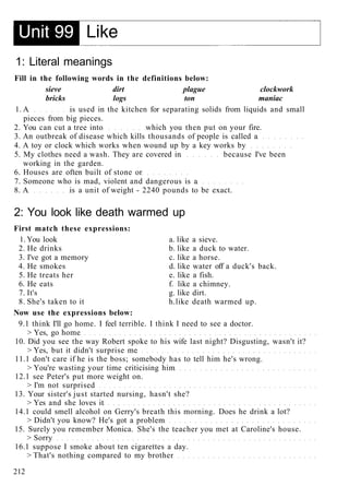 1: Literal meanings
Fill in the following words in the definitions below:
sieve dirt plague clockwork
bricks logs ton maniac
1. A is used in the kitchen for separating solids from liquids and small
pieces from big pieces.
2. You can cut a tree into which you then put on your fire.
3. An outbreak of disease which kills thousands of people is called a
4. A toy or clock which works when wound up by a key works by
5. My clothes need a wash. They are covered in because I've been
working in the garden.
6. Houses are often built of stone or
7. Someone who is mad, violent and dangerous is a
8. A is a unit of weight - 2240 pounds to be exact.
2: You look like death warmed up
First match these expressions:
1. You look a. like a sieve.
2. He drinks b. like a duck to water.
3. I've got a memory c. like a horse.
4. He smokes d. like water off a duck's back.
5. He treats her e. like a fish.
6. He eats f. like a chimney.
7. It's g. like dirt.
8. She's taken to it h.like death warmed up.
Now use the expressions below:
9.1 think I'll go home. I feel terrible. I think I need to see a doctor.
> Yes, go home
10. Did you see the way Robert spoke to his wife last night? Disgusting, wasn't it?
> Yes, but it didn't surprise me
11.1 don't care if he is the boss; somebody has to tell him he's wrong.
> You're wasting your time criticising him
12.1 see Peter's put more weight on.
> I'm not surprised
13. Your sister's just started nursing, hasn't she?
> Yes and she loves it
14.1 could smell alcohol on Gerry's breath this morning. Does he drink a lot?
> Didn't you know? He's got a problem
15. Surely you remember Monica. She's the teacher you met at Caroline's house.
> Sorry
16.1 suppose I smoke about ten cigarettes a day.
> That's nothing compared to my brother
212
 