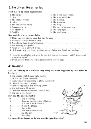 3: He drives like a maniac
First match up these expressions:
1. He drives a. like a fish out of water.
2.1 felt b. like a ton of bricks.
3. She spends money c. like a native.
4.1 slept d. like a maniac.
5. She came down on me e. like a log.
6. Everything went f. like there's no tomorrow.
7. He speaks it g. like the plague.
8. Avoid it h. like clockwork.
Now add these expressions below:
9. That's the best night's sleep I've had for ages
10. My sister's always short of cash
11. You should hear Simon's Spanish
12. The wedding was perfect
13. Never get into a car with Gerry
14.1 left work early last Friday without asking. When she found out, my boss
15.1 went to a nightclub last night for the first time in ten years. I didn't know what
to do with myself.
16. Don't go near that new Indian restaurant in Duke Street
4: Revision
Say the following in a different way using an idiom suggested by the words in
brackets:
1. She speaks English very well, (native)
2. He is a bad driver, (maniac)
3. Everything went according to plan, (clockwork)
4.1 often forget things, (sieve)
5.1 felt out of place at the meeting, (fish)
6. You look really ill. (death)
7. Criticism doesn't bother me. (duck's hack)
8. She eats a lot. (horse)
Now add the missing verbs:
9 like a chimney
10 down on me like a ton of bricks
11 to it like a duck to water
12 it like the plague
13 like a fish
14 like death warmed up
15 me like dirt
16 like a log
Are you a light sleeper or do you usually sleep like a log?
213
 