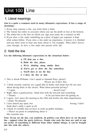 1: Literal meanings
Line is a quite a common word in many idiomatic expressions. It has a range of
meanings:
1. If you drop someone a line, you write them a letter.
2. The bottom line refers to accounts where you see the profit or loss at the bottom.
3. The dotted line is the line on which you sign your name for a contract or bill.
4. If you draw a line under something on a piece of paper you separate it from
what comes before. If you draw a line under an experience, it means it is finished
and you don't want to hear any more about it. For example: When John's divorce
came through, he drew a line under that episode of his life.
2: Hold the line
Use the following idiomatic expressions in the situations below:
a. I'll drop you a line.
b. Hold the line, please.
c. We're thinking along similar lines.
d. You've got to draw the line somewhere.
e. You'll have to toe the line.
f. I draw the line at that.
1. This is Sarah Williams. Can I speak to Amanda Price, please?
> I'll just see if she's free.
2. I think security cameras are a good idea in banks and shops but I'm not sure
about having them in the streets. What about personal privacy?
> I agree , haven't you?
3. Right. Have a good journey. Good luck with the new job and everything.
> Thanks to let you know how I'm getting on.
4. I agree. Let's move the meeting to the 24th and involve the other departments.
> Good. I'm pleased
5. I love almost any sport, but boxing. I don't
think that's really a sport at all.
6. I think it's terrible that we have to work on public holidays.
> There's no point in complaining about it
like everyone else.
Note: If you toe the line, you conform. In politics you often have to toe the party
line - support what the party believes. People who rock the boat are said to step
out of line. If something is different from other similar things, it can be brought
into line with the others.
214
 