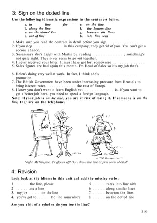 3: Sign on the dotted line
Use the following idiomatic expressions in the sentences below:
a. in line for e. on the line
b. along the line f. the bottom line
c. on the dotted line g. between the lines
d. out of line h. into line with
1. Make sure you read the contract in detail before you sign
2. If you step in this company, they get rid of you. You don't get a
second chance.
3. Susan says she's happy with Martin but reading , something's
not quite right. They never seem to go out together.
4. I never received your letter. It must have got lost somewhere
5. Sales figures are bad again this month. I'm Head of Sales so it's my job that's
6. Helen's doing very well at work. In fact, I think she's
promotion.
7. The British Government have been under increasing pressure from Brussels to
bring interest rates the rest of Europe.
8. I know you don't want to learn English but is, if you want to
get a better job here, you need to speak a foreign language.
Note: If your job is on the line, you are at risk of losing it. If someone is on the
line, they are on the telephone.
4: Revision
Look back at the idioms in this unit and add the missing verbs:
1 the line, please 5 rates into line with
2 me a line 6 along similar lines
3. my job on the line 7 between the lines
4. you've got to the line somewhere 8 on the dotted line
Are you a bit of a rebel or do you toe the line?
215
 
