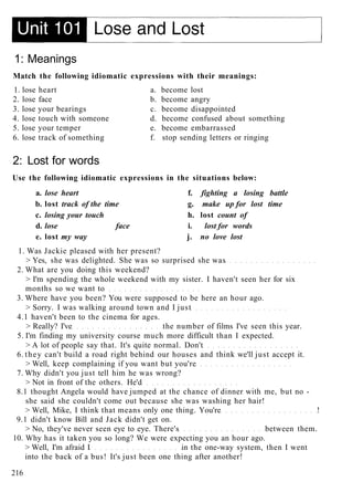 1: Meanings
Match the following idiomatic expressions with their meanings:
1. lose heart a. become lost
2. lose face b. become angry
3. lose your bearings c. become disappointed
4. lose touch with someone d. become confused about something
5. lose your temper e. become embarrassed
6. lose track of something f. stop sending letters or ringing
2: Lost for words
Use the following idiomatic expressions in the situations below:
a. lose heart f. fighting a losing battle
b. lost track of the time g. make up for lost time
c. losing your touch h. lost count of
d. lose face i. lost for words
e. lost my way j. no love lost
1. Was Jackie pleased with her present?
> Yes, she was delighted. She was so surprised she was
2. What are you doing this weekend?
> I'm spending the whole weekend with my sister. I haven't seen her for six
months so we want to
3. Where have you been? You were supposed to be here an hour ago.
> Sorry. I was walking around town and I just
4.1 haven't been to the cinema for ages.
> Really? I've the number of films I've seen this year.
5. I'm finding my university course much more difficult than I expected.
> A lot of people say that. It's quite normal. Don't
6. they can't build a road right behind our houses and think we'll just accept it.
> Well, keep complaining if you want but you're
7. Why didn't you just tell him he was wrong?
> Not in front of the others. He'd
8.1 thought Angela would have jumped at the chance of dinner with me, but no -
she said she couldn't come out because she was washing her hair!
> Well, Mike, I think that means only one thing. You're !
9.1 didn't know Bill and Jack didn't get on.
> No, they've never seen eye to eye. There's between them.
10. Why has it taken you so long? We were expecting you an hour ago.
> Well, I'm afraid I in the one-way system, then I went
into the back of a bus! It's just been one thing after another!
216
 
