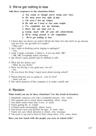 3: We've got nothing to lose
Add these responses to the situations below:
a. You sound as though you're losing your voice.
b. We must never lose sight of that.
c. I'm sorry I lost my temper.
d. He told me I need to lose some weight.
e. I've completely lost my bearings.
f. Don't lose any sleep over it.
g. Losing touch with all your old school friends.
h. We're losing ground to the competition.
i. We've got nothing to lose.
1. I know they say there's no tickets left for the final, but why don't we go anyway
and see if we can get hold of a couple?
> Why not?
2. Am I right in thinking you're ringing to apologise?
> Yes,
3. Look, I made a mistake. I admit it. It was my fault. OK?
> OK, OK! Everybody makes mistakes
4. My throat's quite painful and it's difficult to talk.
>
5. What did the doctor say?
> What do you think?
6. We're not having a very good year, are we?
> No,
7. Do you know the thing I regret most about leaving school?
>
8. Which direction are we going in - east or west?
> Don't ask me
9. The whole purpose of this company is to make a profit and
4: Revision
What would you say in these situations? Use the words in brackets.
1. Somebody surprises you with a wonderful present. (I'm, words)
2. Tell someone not to worry about something. (Don't, sleep)
3. You didn't realise what time it was. (I, track)
4. You're getting fat. (I, weight)
5. A friend needs encouraging. (Don't, heart)
6. You haven't seen your parents for ages. (I, make, time)
7. You're not sure which direction is which. (I've, bearings)
8. You want to say you've been to Paris many times. (I've, count, times)
Have you lost touch with the people you were at school with?
217
 