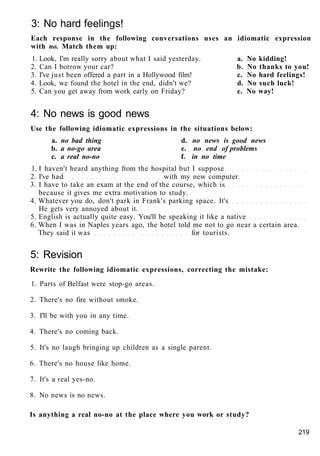 3: No hard feelings!
Each response in the following conversations uses an idiomatic expression
with no. Match them up:
1. Look, I'm really sorry about what I said yesterday. a. No kidding!
2. Can I borrow your car? b. No thanks to you!
3. I've just been offered a part in a Hollywood film! c. No hard feelings!
4. Look, we found the hotel in the end, didn't we? d. No such luck!
5. Can you get away from work early on Friday? e. No way!
4: No news is good news
Use the following idiomatic expressions in the situations below:
a. no bad thing d. no news is good news
b. a no-go area e. no end of problems
c. a real no-no f. in no time
1. I haven't heard anything from the hospital but I suppose
2. I've had with my new computer.
3. I have to take an exam at the end of the course, which is
because it gives me extra motivation to study.
4. Whatever you do, don't park in Frank's parking space. It's
He gets very annoyed about it.
5. English is actually quite easy. You'll be speaking it like a native
6. When I was in Naples years ago, the hotel told me not to go near a certain area.
They said it was for tourists.
5: Revision
Rewrite the following idiomatic expressions, correcting the mistake:
1. Parts of Belfast were stop-go areas.
2. There's no fire without smoke.
3. I'll be with you in any time.
4. There's no coming back.
5. It's no laugh bringing up children as a single parent.
6. There's no house like home.
7. It's a real yes-no.
8. No news is no news.
Is anything a real no-no at the place where you work or study?
219
 