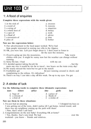 1: A flood of enquiries
Complete these expressions with the words given:
1. in the nick of a. excuses
2. a word of b. reasons
3. a string of c. enquiries
4. a whole host of d. money
5. a spot of e. work
6. a flood of f. advice
7. a mountain of g. time
8. piles of h. bother
Now use the expressions below:
9. Our advertisement in the local paper worked. We've had
from people interested in renting our villa in the Algarve.
10. OK, you were late. Let's just forget about it. I don't want to listen to
for the next five minutes.
11. If you're going up into the mountains, Take warm
clothes with you. It might be sunny now but the weather can change without
warning.
12. Sorry I'm late. I had with my car.
13.1 decided against taking the job for , but the
main one was it would be too far to travel - two hours on the train every day!
14. We nearly missed the train but we got to the match
15. Footballers get for just running around in shorts and
complaining to the referee. It's ridiculous!
16. There's no way I can take a day off this week. I'm up to my eyes. I've got
2: A stroke of luck
Use the following words to complete these idiomatic expressions:
tears visitors advice time garlic luck
a. bags of d. a piece of
b. a stream of e. floods of
c. a hint of f. a stroke of
Now use them in these situations:
1. I've just had an amazing ! I dropped my keys as
I was getting out of the train, didn't realise till I got home, turned round, and
there was my neighbour coming up the path with them!
> Now, that's what I call luck!
2. Congratulations on the new baby! Everything OK at home?
> Yes, thanks. Sue's very tired. We had over the
weekend - you know - friends and relatives.
220
 