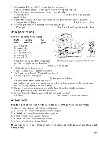 3. Has Natalie left the office? I can't find her anywhere.
> She's in Pam's office. I don't know what's wrong but she's in
4. It's my job interview tomorrow. I'm nervous already.
> Well, the best I can give you is be yourself.
You'll be fine.
5. What's the unusual flavour I can taste in this bread you've made, Kevin?
> Do you like it? It's just I put it in everything.
6. Have we got time for a dessert or do we need to go?
> We've got The train doesn't go for another hour.
3: A pack of lies
Now do the same with these:
doubt warning lies
soda criticism paint
SL. a wave of
b. a coat of
c. a pack of
d. a shadow of a
e. a dash of
f. a word of
1. What did you think of the statement
on telly last night by the President?
> from start to finish!
2. I think the front door needs a
> Yes, so does mine - before the winter.
3. Can I get you a drink? What will you have?
> Whisky, please. With just
4 before you go to India.
> What's that? Don't drink the water?
Yes, but just as important, don't buy any drinks from anyone in the street. And
don't have any drinks with ice in them.
5. The government are planning to cut the benefit paid to single mothers.
> Well, you can be sure that will provoke a
6. Do you think the Republicans will win the next election?
> Without The Democrats have no chance.
4: Revision
Decide which of the four words in italics does NOT go with the key word:
1. bags of time /energy /electricity /enthusiasm
2. a stream of insults /immigrants /visitors /respect
3. a flood of complaints/letters/ideas/enquiries
4. a hint of fault /irony /garlic /humour
5. a pack of cards /questions /lies /wolves
6. a trace of guilt /fear /irony /disaster
If you had to give one piece of advice to someone visiting your country, what
would it be?
221
 