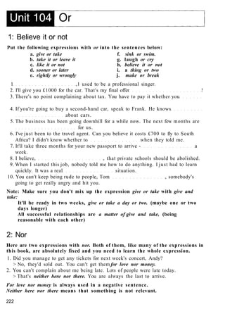 1: Believe it or not
Put the following expressions with or into the sentences below:
a. give or take f. sink or swim.
b. take it or leave it g. laugh or cry
c. like it or not h. believe it or not
d. sooner or later i. a thing or two
e. rightly or wrongly j. make or break
1 ,1 used to be a professional singer.
2. I'll give you £1000 for the car. That's my final offer !
3. There's no point complaining about tax. You have to pay it whether you
4. If you're going to buy a second-hand car, speak to Frank. He knows
about cars.
5. The business has been going downhill for a while now. The next few months are
for us.
6. I've just been to the travel agent. Can you believe it costs £700 to fly to South
Africa? I didn't know whether to when they told me.
7. It'll take three months for your new passport to arrive - a
week.
8. I believe, , that private schools should be abolished.
9. When I started this job, nobody told me how to do anything. I just had to learn
quickly. It was a real situation.
10. You can't keep being rude to people, Tom , somebody's
going to get really angry and hit you.
Note: Make sure you don't mix up the expression give or take with give and
take:
It'll be ready in two weeks, give or take a day or two. (maybe one or two
days longer)
All successful relationships are a matter of give and take, (being
reasonable with each other)
2: Nor
Here are two expressions with nor. Both of them, like many of the expressions in
this book, are absolutely fixed and you need to learn the whole expression.
1. Did you manage to get any tickets for next week's concert, Andy?
> No, they'd sold out. You can't get them for love nor money.
2. You can't complain about me being late. Lots of people were late today.
> That's neither here nor there. You are always the last to arrive.
For love nor money is always used in a negative sentence.
Neither here nor there means that something is not relevant.
222
 