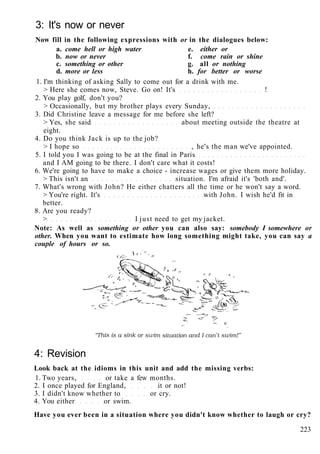 3: It's now or never
Now fill in the following expressions with or in the dialogues below:
a. come hell or high water e. either or
b. now or never f. come rain or shine
c. something or other g. all or nothing
d. more or less h. for better or worse
1. I'm thinking of asking Sally to come out for a drink with me.
> Here she comes now, Steve. Go on! It's !
2. You play golf, don't you?
> Occasionally, but my brother plays every Sunday,
3. Did Christine leave a message for me before she left?
> Yes, she said about meeting outside the theatre at
eight.
4. Do you think Jack is up to the job?
> I hope so , he's the man we've appointed.
5. I told you I was going to be at the final in Paris
and I AM going to be there. I don't care what it costs!
6. We're going to have to make a choice - increase wages or give them more holiday.
> This isn't an situation. I'm afraid it's 'both and'.
7. What's wrong with John? He either chatters all the time or he won't say a word.
> You're right. It's with John. I wish he'd fit in
better.
8. Are you ready?
> I just need to get my jacket.
Note: As well as something or other you can also say: somebody I somewhere or
other. When you want to estimate how long something might take, you can say a
couple of hours or so.
4: Revision
Look back at the idioms in this unit and add the missing verbs:
1. Two years, or take a few months.
2. I once played for England, it or not!
3. I didn't know whether to or cry.
4. You either or swim.
Have you ever been in a situation where you didn't know whether to laugh or cry?
223
 