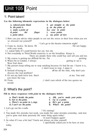 1: Point taken!
Use the following idiomatic expressions in the dialogues below:
a. refused point blank f. get straight to the point
b. the point is g. on the point of
c. make a point of h.a case in point
d. point the finger i. score points
e. point taken j. my point of view
1. How can you advise other people to cut out the stress in their lives when you are
so stressed out yourself?
> ! Let's go to the theatre tomorrow night!
2. Come in, Jackie. Sit down. I'll I'm not happy
with your work.
3.1 asked Sally if I could borrow her car, but she
4. Not everybody in Third World countries is on the breadline. Kenya is
There are people there who could buy and sell you and me.
5. My course is getting too difficult for me. I'm quitting.
6. When I'm in London, I always getting to see a
West End show.
7. My parents keep telling me to stop smoking because it's bad for me. I know it is,
but, ,1 don't want to stop. I enjoy it.
8. Instead of trying to off me all the time, why don't you
discuss the real problem?
9. It's not my fault we're lost. Don't at me. You said
you knew the way.
10. From ,1 don't care which of the two quotes we
accept.
2: What's the point?
Fill in these responses with point in the dialogues below:
a. That's beside the point. e. OK, you've made your point.
b. Get to the point. f. Up to a point.
c. There's no point in (...ing). g. He's got a point.
d. I can't see the point. h. What's the point?
1. Let's go out for a walk.
> ? It's raining!
2. You made this mistake last week, you made the same mistake yesterday, and now
you've gone and done precisely the same thing again today!
> It won't happen again!
3. So what if I was a bit late? You're not always on time yourself.
> I specifically asked you to be here at nine
today.
224
 