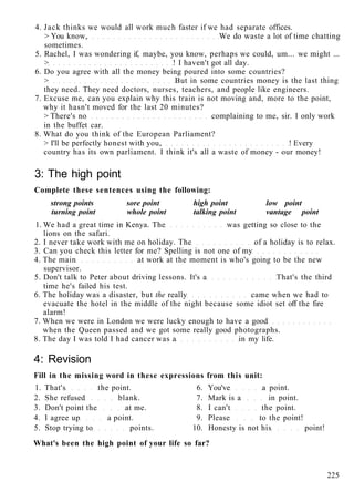 4. Jack thinks we would all work much faster if we had separate offices.
> You know, We do waste a lot of time chatting
sometimes.
5. Rachel, I was wondering if, maybe, you know, perhaps we could, um... we might ...
> ! I haven't got all day.
6. Do you agree with all the money being poured into some countries?
> But in some countries money is the last thing
they need. They need doctors, nurses, teachers, and people like engineers.
7. Excuse me, can you explain why this train is not moving and, more to the point,
why it hasn't moved for the last 20 minutes?
> There's no complaining to me, sir. I only work
in the buffet car.
8. What do you think of the European Parliament?
> I'll be perfectly honest with you, ! Every
country has its own parliament. I think it's all a waste of money - our money!
3: The high point
Complete these sentences using the following:
strong points sore point high point low point
turning point whole point talking point vantage point
1. We had a great time in Kenya. The was getting so close to the
lions on the safari.
2. I never take work with me on holiday. The of a holiday is to relax.
3. Can you check this letter for me? Spelling is not one of my
4. The main at work at the moment is who's going to be the new
supervisor.
5. Don't talk to Peter about driving lessons. It's a That's the third
time he's failed his test.
6. The holiday was a disaster, but the really came when we had to
evacuate the hotel in the middle of the night because some idiot set off the fire
alarm!
7. When we were in London we were lucky enough to have a good
when the Queen passed and we got some really good photographs.
8. The day I was told I had cancer was a in my life.
4: Revision
Fill in the missing word in these expressions from this unit:
1. That's the point. 6. You've a point.
2. She refused blank. 7. Mark is a in point.
3. Don't point the at me. 8. I can't the point.
4. I agree up a point. 9. Please to the point!
5. Stop trying to points. 10. Honesty is not his point!
What's been the high point of your life so far?
225
 