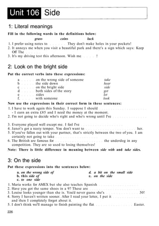 1: Literal meanings
Fill in the following words in the definitions below:
grass coins luck
1. I prefer using notes to They don't make holes in your pockets!
2. It annoys me when you visit a beautiful park and there's a sign which says: Keep
Off The
3. It's my driving test this afternoon. Wish me !
2: Look on the bright side
Put the correct verbs into these expressions:
a on the wrong side of someone take
b the side down hear
c on the bright side side
d both sides of the story get
e sides let
f. with someone look
Now use the expressions in their correct form in these sentences:
1. I have to work again this Sunday. I suppose I should
- I earn an extra £85 and I need the money at the moment.
2. I'm not going to decide who's right and who's wrong until I've
3. Everyone played well except me. I feel I've
4. Janet's got a nasty temper. You don't want to her.
5. If you've fallen out with your partner, that's strictly between the two of you. I am
certainly not going to take
6. The British are famous for the underdog in any
competition. They are so used to losing themselves!
Note: There is little difference in meaning between side with and take sides.
3: On the side
Put these expressions into the sentences below:
a. on the wrong side of d. a bit on the small side
b. this side of e. on the side
c. to one side
1. Maria works for AMEX but she also teaches Spanish
2. Have you got the same shoes in a 9? These are
3. Louise looks younger than she is. You'd never guess she's 50!
4. Sorry I haven't written sooner. After I read your letter, I put it
and then I completely forgot about it.
5. I don't think we'll manage to finish painting the flat Easter.
226
 