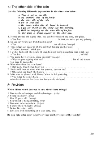 4: The other side of the coin
Use the following idiomatic expressions in the situations below:
a. Time is not on our side.
b. my mother's side of the family
c. the other side of the coin
d. I'm on your side.
e. He knows which side his bread is buttered.
f. I got out of bed on the wrong side this morning.
g. He'll be laughing on the other side of his face.
h. The grass is always greener on the other side.
1. Mobile phones are a good idea. You can be contacted any time, any place.
> Yes, but is that you never get any privacy.
2. So you say you've got Irish blood in you?
> Yes are all from Donegal.
3. This coffee's got sugar in it! It's horrible! Get me another one!
> Temper, temper! I think you !
4. I wish I had a job like yours. It sounds much more interesting than what I do.
> Yes, but , isn't it?
5. You could have given me more support yesterday.
> Why are you arguing with me? ! It's all the others
you need to persuade.
6. What time does the train leave?
> Half past. We'd better hurry up
7. Sheila still lives at home with her parents, doesn't she?
> Of course she does! She knows
8. Mike was so pleased with himself when he left yesterday.
> Yes, when he comes back
when he discovers that Jane has been made his boss!
5: Revision
Which idiom would you use to talk about these things?
1. You see the advantages and disadvantages, (coin)
2. You're in a hurry, (time)
3. He's 62 years old. (wrong)
4. Your friend is being irritable, (bed)
5. You want to be optimistic, (bright)
6. I know when I'm lucky, (bread)
7. Before December, (this)
8. Let's deal with something at a later date, (put)
Do you take after your father's or your mother's side of the family?
227
 
