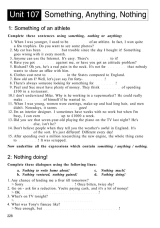 1: Something of an athlete
Complete these sentences using something, nothing or anything:
1. When I was younger, I used to be of an athlete. In fact, I won quite
a few trophies. Do you want to see some photos?
2. My car has been but trouble since the day I bought it! Something
goes wrong with it every month.
3. Anyone can use the Internet. It's easy. There's to it!
4. Have you got against me, or have you got an attitude problem?
5. Richard? Oh yes, he's a real pain in the neck. It's not for that nobody
wants to share an office with him.
6. Clothes cost next to in the States compared to England.
7. How old am I? Well, let's just say I'm forty- !
8. There's always someone looking for something for !
9. Paul and Sue must have plenty of money. They think of spending
£100 in a restaurant.
10.1 don't understand Mike. Why is he working in a supermarket? He could really
make of himself if he wanted to.
11. When I was young, women wore earrings, make-up and had long hair, and men
didn't. Nowadays, it seems goes!
12. I'm an interior designer. I sometimes have weeks with no work but when I'm
busy, I can earn up to £1000 a week.
13. Did you see that seven-year-old playing the piano on the TV last night? He's
else, isn't he?
14. Don't believe people when they tell you the weather's awful in England. It's
of the sort. It's just different! Different every day!
15. After spending over a million researching the new engine, the whole thing came
to ! It was scrapped.
Now underline all the expressions which contain something / anything / nothing.
2: Nothing doing!
Complete these dialogues using the following lines:
a. Nothing to write home about! c. Nothing much!
b. Nothing ventured, nothing gained! d. Nothing doing!
1. Any chance of lending me a fiver till tomorrow?
> Sorry ! Once bitten, twice shy!
2. Go on - ask for a reduction. You're paying cash, and it's a lot of money!
> OK !
3. What's on TV tonight?
>
4. What was Tony's fiancee like?
> Nice enough, but !
228
 