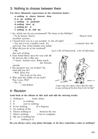 3: Nothing to choose between them
Use these idiomatic expressions in the situations below:
a. nothing to choose between them
b. to say nothing of
c. nothing in particular
d. nothing short of
e. nothing for it
f. nothing to do with me
1. So, which one do you recommend? The Sony or the Phillips?
> To be honest, there's They're both
excellent systems.
2. I heard Josie was in a car accident. Is she all right?
> Yes, but it was a terrible crash. It's a miracle that she
survived. Two of her friends were killed.
3. What did you do at the weekend?
> Oh, -just a bit of housework, a bit of television,
that sort of thing.
4. Your friend Barry must be very well off.
He dresses like a film star.
> I know. Armani suits, Rolex watch
- the Porsche
outside.
5. His passport was out of date? So,
what did you do?
> Well, there was
but to go on my own.
6. Who spilt this coffee on my desk?
Was it you, Phil?
> No, it's
! Ask Robert.
4: Revision
Look back at the idioms in this unit and add the missing words:
1. Nothing to home about.
2. It to nothing.
3. It next to nothing.
4. It was nothing of a disgrace.
5. It's nothing of the
6. There's nothing to between the two.
7. There's nothing it but to complain.
8. My car is nothing but
9 nothing to it.
Do you always carry your plans through, or do they sometimes come to nothing?
229
 