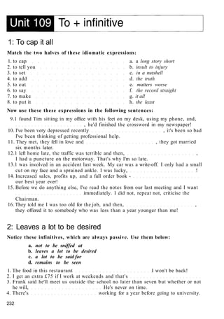 1: To cap it all
Match the two halves of these idiomatic expressions:
1. to cap a. a long story short
2. to tell you b. insult to injury
3. to set c. in a nutshell
4. to add d. the truth
5. to cut e. matters worse
6. to say f. the record straight
7. to make g. it all
8. to put it h. the least
Now use these these expressions in the following sentences:
9.1 found Tim sitting in my office with his feet on my desk, using my phone, and,
, he'd finished the crossword in my newspaper!
10. I've been very depressed recently , it's been so bad
I've been thinking of getting professional help.
11. They met, they fell in love and , they got married
six months later.
12.1 left home late, the traffic was terrible and then, ,
I had a puncture on the motorway. That's why I'm so late.
13.1 was involved in an accident last week. My car was a write-off. I only had a small
cut on my face and a sprained ankle. I was lucky, !
14. Increased sales, profits up, and a full order book -
our best year ever!
15. Before we do anything else, I've read the notes from our last meeting and I want
immediately. I did not, repeat not, criticise the
Chairman.
16. They told me I was too old for the job, and then, ,
they offered it to somebody who was less than a year younger than me!
2: Leaves a lot to be desired
Notice these infinitives, which are always passive. Use them below:
a. not to be sniffed at
b. leaves a lot to be desired
c. a lot to be said for
d. remains to be seen
1. The food in this restaurant I won't be back!
2. I get an extra £75 if I work at weekends and that's
3. Frank said he'll meet us outside the school no later than seven but whether or not
he will, He's never on time.
4. There's working for a year before going to university.
232
 