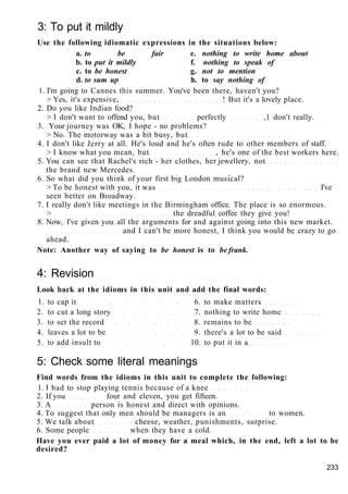 3: To put it mildly
Use the following idiomatic expressions in the situations below:
a. to be fair e. nothing to write home about
b. to put it mildly f. nothing to speak of
c. to be honest g. not to mention
d. to sum up h. to say nothing of
1. I'm going to Cannes this summer. You've been there, haven't you?
> Yes, it's expensive, ! But it's a lovely place.
2. Do you like Indian food?
> I don't want to offend you, but perfectly ,1 don't really.
3. Your journey was OK, I hope - no problems?
> No. The motorway was a bit busy, but
4. I don't like Jerry at all. He's loud and he's often rude to other members of staff.
> I know what you mean, but , he's one of the best workers here.
5. You can see that Rachel's rich - her clothes, her jewellery, not
the brand new Mercedes.
6. So what did you think of your first big London musical?
> To be honest with you, it was I've
seen better on Broadway.
7. I really don't like meetings in the Birmingham office. The place is so enormous.
> the dreadful coffee they give you!
8. Now, I've given you all the arguments for and against going into this new market.
and I can't be more honest, I think you would be crazy to go
ahead.
Note: Another way of saying to be honest is to be frank.
4: Revision
Look back at the idioms in this unit and add the final words:
1. to cap it 6. to make matters
2. to cut a long story 7. nothing to write home
3. to set the record 8. remains to be
4. leaves a lot to be 9. there's a lot to be said
5. to add insult to 10. to put it in a
5: Check some literal meanings
Find words from the idioms in this unit to complete the following:
1. I had to stop playing tennis because of a knee
2. If you four and eleven, you get fifteen.
3. A person is honest and direct with opinions.
4. To suggest that only men should be managers is an to women.
5. We talk about cheese, weather, punishments, surprise.
6. Some people when they have a cold.
Have you ever paid a lot of money for a meal which, in the end, left a lot to be
desired?
233
 